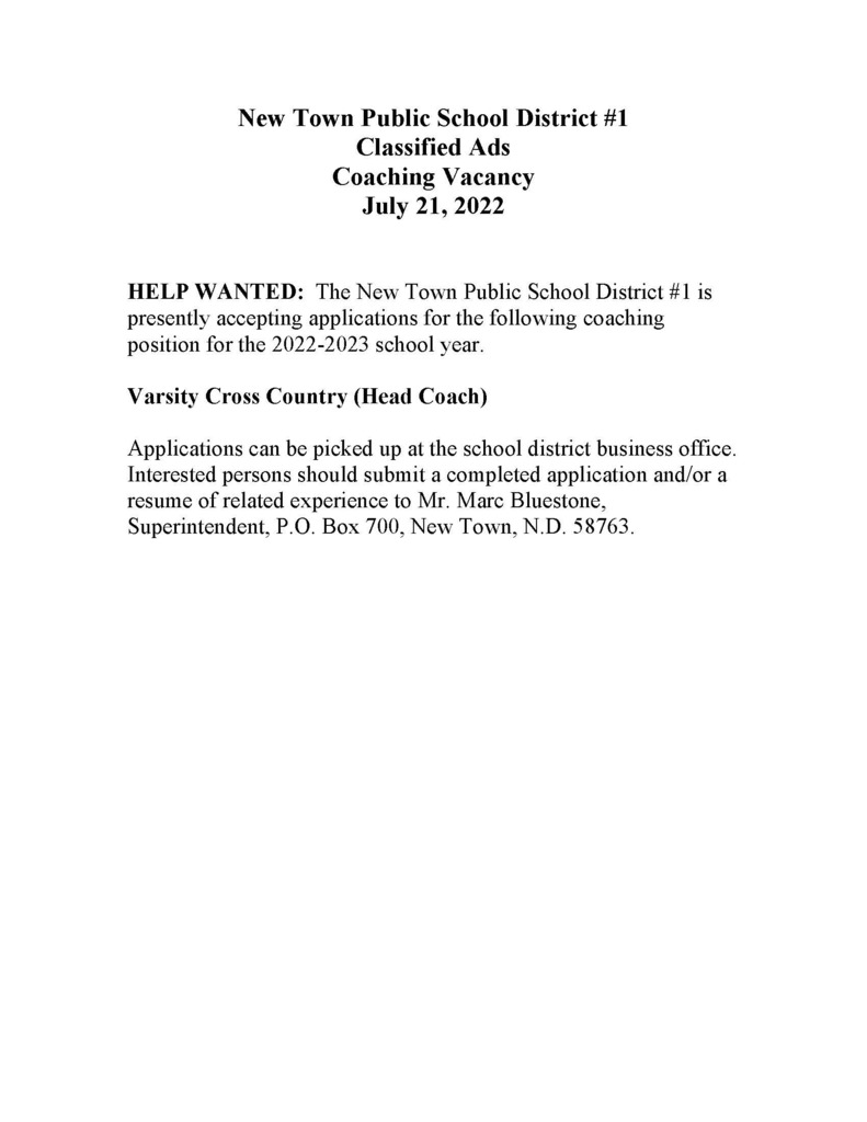 New Town Public School District #1 Classified Ads Coaching Vacancy July 21, 2022   HELP WANTED:  The New Town Public School District #1 is presently accepting applications for the following coaching position for the 2022-2023 school year.   Varsity Cross Country (Head Coach)  Applications can be picked up at the school district business office.  Interested persons should submit a completed application and/or a resume of related experience to Mr. Marc Bluestone, Superintendent, P.O. Box 700, New Town, N.D. 58763.  